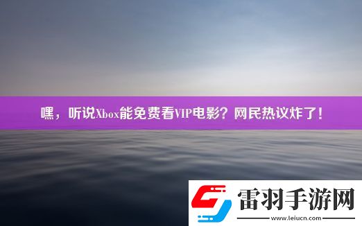 嘿聽說Xbox能免費看VIP電影民熱議炸了！