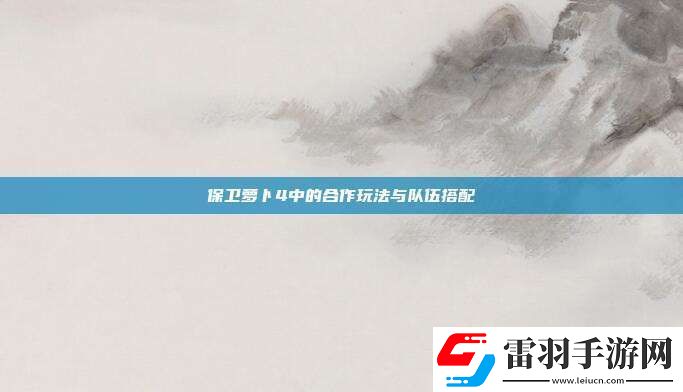 保衛(wèi)蘿卜4中的合作玩法與隊(duì)伍搭配