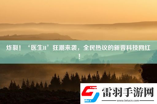 炸裂！‘醫(yī)生H’狂潮來襲全民熱議的新晉科技紅！